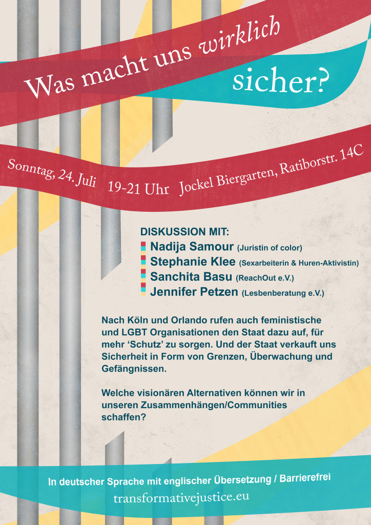 Ein Bild mit Gittern wie im Knast, durchbrochen von rote, gelb und blau farbigen Bände. Text: "Nach Köln und Orlando rufen auch feministische und LGBT Organisationen den Staat dazu auf, für mehr ‘Schutz’ zu sorgen. Der Staat verkauft uns Sicherheit in Form von Grenzen, Überwachung und Gefängnissen. Wenn uns Polizei und Grenzen keine Sicherheit geben können, welche Alternativen haben wir in unseren Zusammenhänge? Wie können wir uns selbst Sicherheit schaffen? 'Was macht uns wirklich sicher? Diskussion mit:  Nadija Samour (Juristin of Color) Stephanie Klee  (Sexarbeiterin & Huren-Aktivistin, highlights-berlin.de) Sanchita Basu (ReachOut e.V.) Jennifer Petzen (Lesbenberatung e.V.) Sonntag, 24. Juli 2016 19 – 21 Uhr  Jockel Biergarten Ratiborstr. 14C 10999 Berlin"